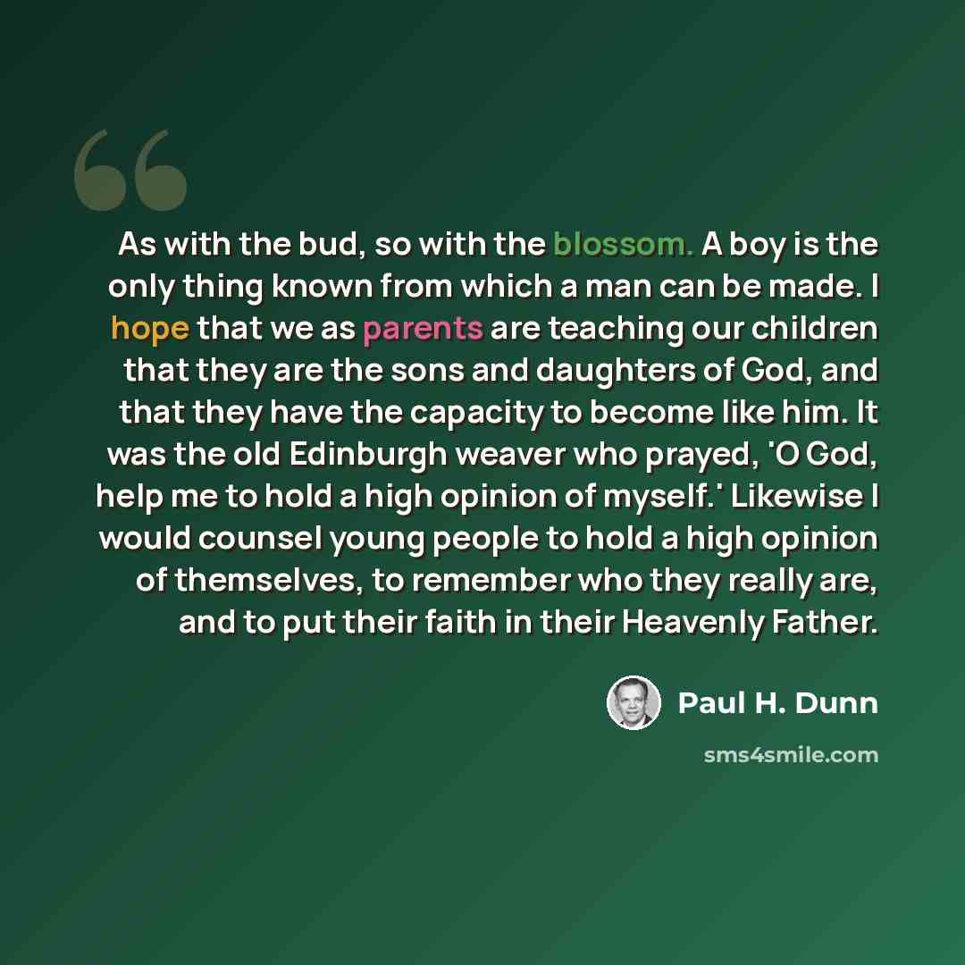 “As with the bud, so with the blossom. A boy is the only thing known from which a man can be made. I hope that we as parents are teaching our children that they are the sons and daughters of God, and that they have the capacity to become like him. It was the old Edinburgh weaver who prayed, 'O God…” quote by Paul H. Dunn