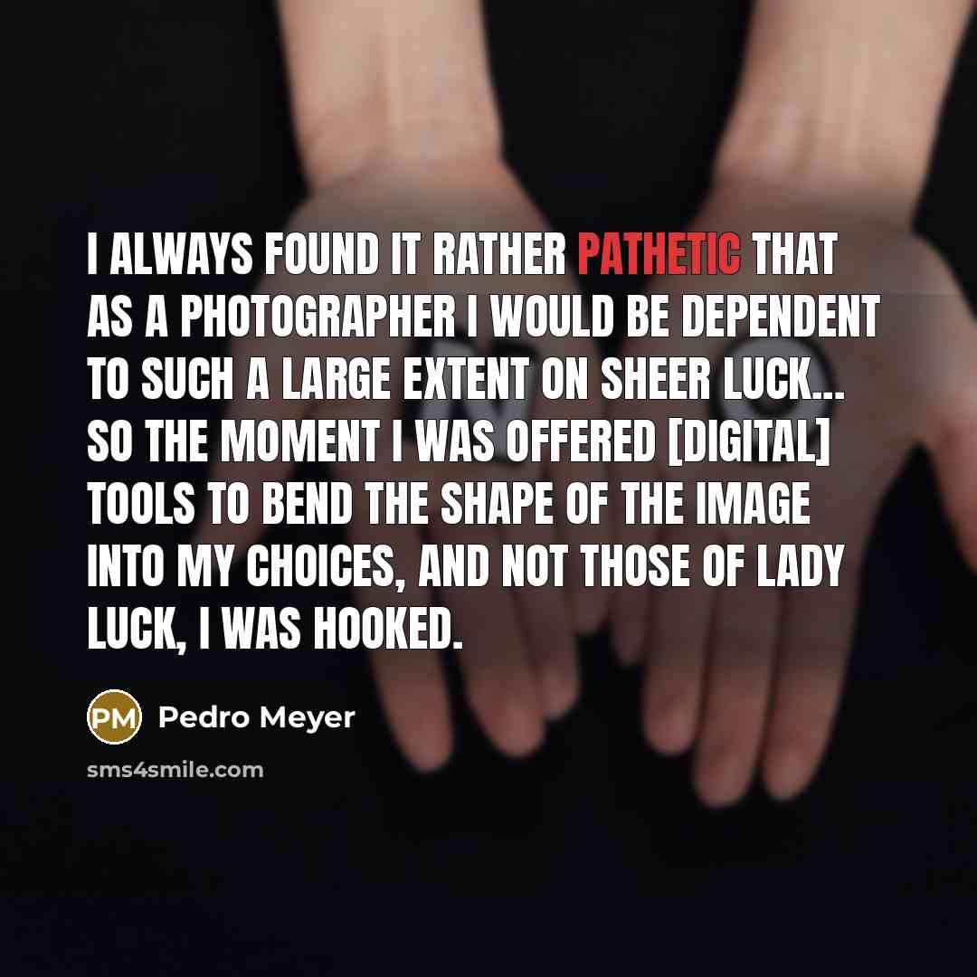 “I always found it rather pathetic that as a photographer I would be dependent to such a large extent on sheer luck... So the moment I was offered [digital] tools to bend the shape of the image into my choices, and not those of lady luck, I was hooked.” quote by Pedro Meyer