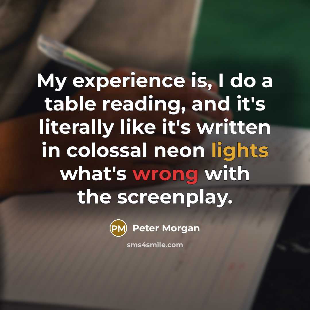 “My experience is, I do a table reading, and it's literally like it's written in colossal neon lights what's wrong with the screenplay.” quote by Peter Morgan