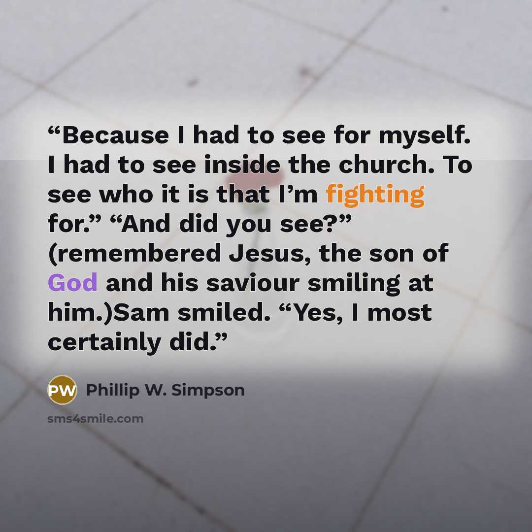 “Because I had to see for myself. I had to see inside the church. To see who it is that I’m fighting for.” “And did you see?” (remembered Jesus, the son of God and his saviour smiling at him.)Sam smiled. “Yes, I most certainly did.” quote by Phillip W. Simpson