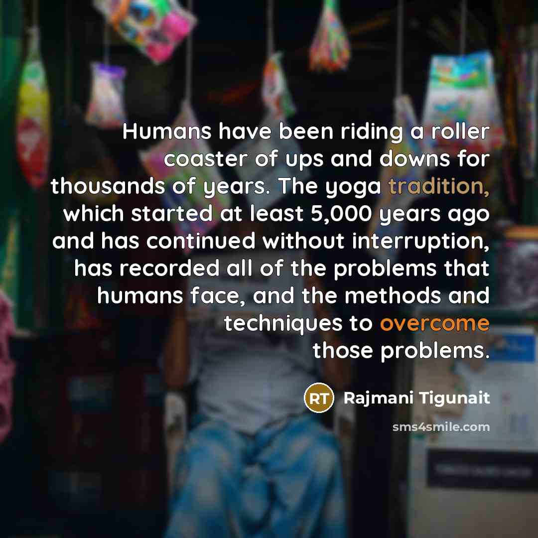 “Humans have been riding a roller coaster of ups and downs for thousands of years. The yoga tradition, which started at least 5,000 years ago and has continued without interruption, has recorded all of the problems that humans face, and the methods and techniques to overcome those problems.” quote by Rajmani Tigunait