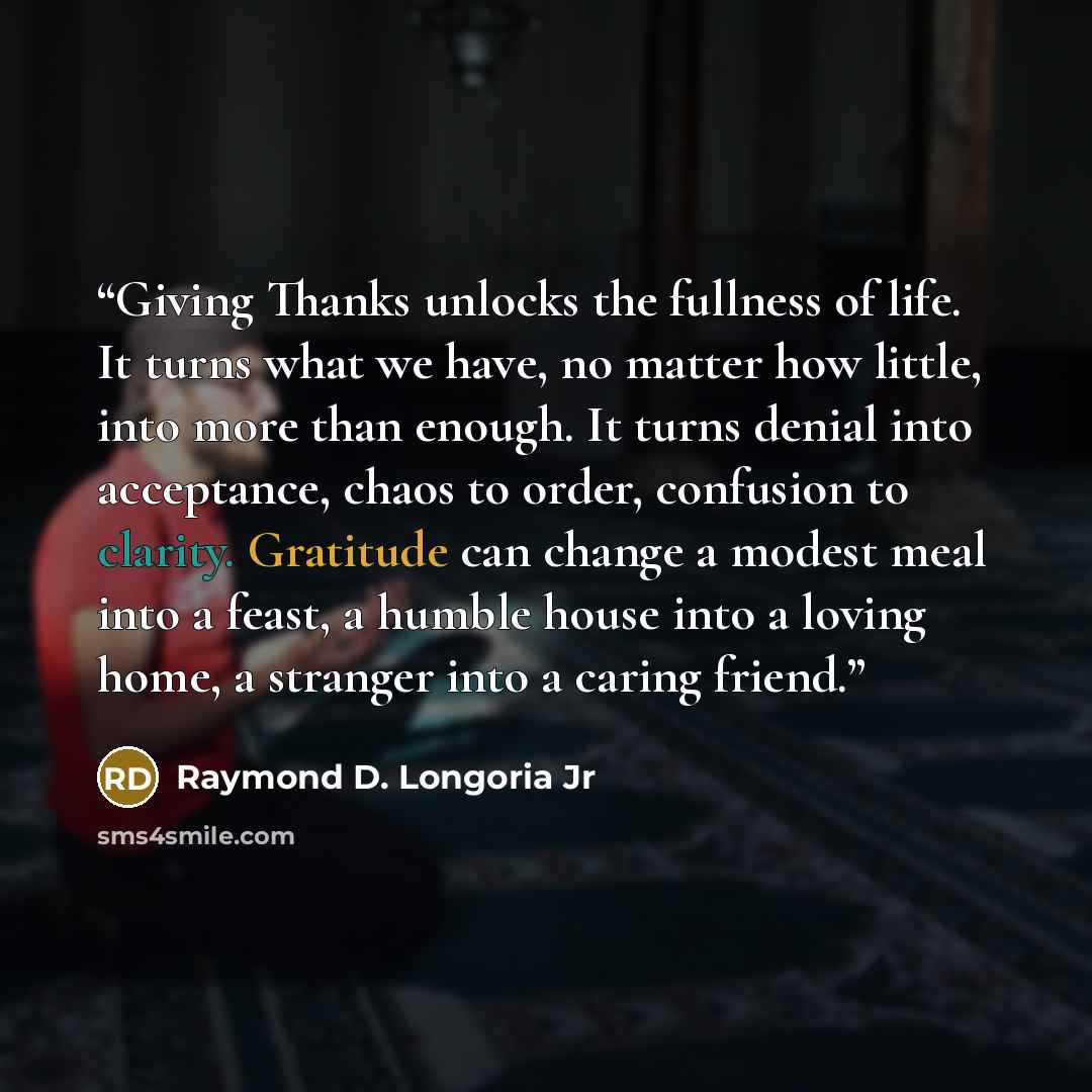 “Giving Thanks unlocks the fullness of life. It turns what we have, no matter how little, into more than enough. It turns denial into acceptance, chaos to order, confusion to clarity. Gratitude can change a modest meal into a feast, a humble house into a loving home, a stranger into a caring friend.” quote by Raymond D. Longoria Jr