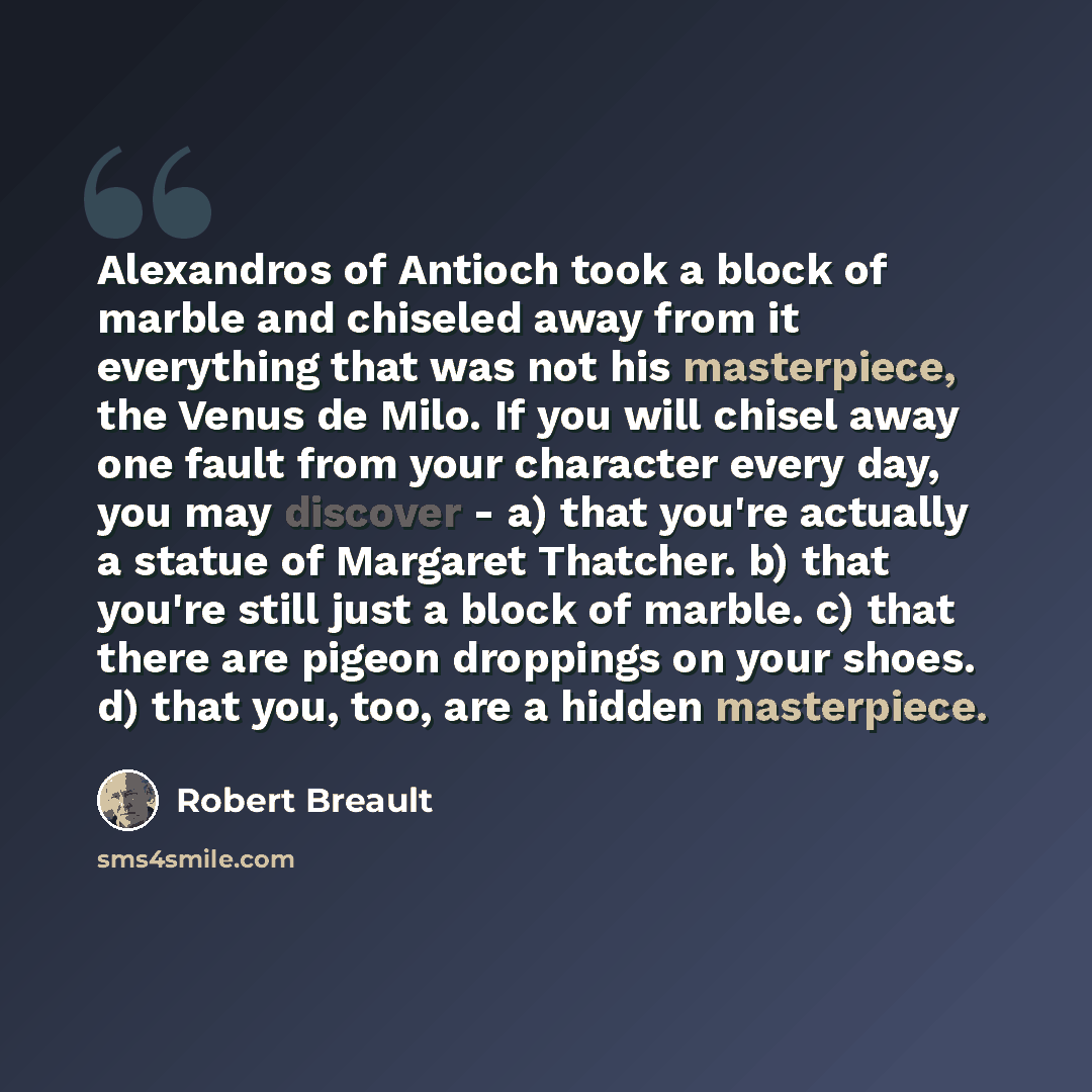 “Alexandros of Antioch took a block of marble and chiseled away from it everything that was not his masterpiece, the Venus de Milo. If you will chisel away one fault from your character every day, you may discover - a) that you're actually a statue of Margaret Thatcher. b) that you're still just a…” quote by Robert Breault