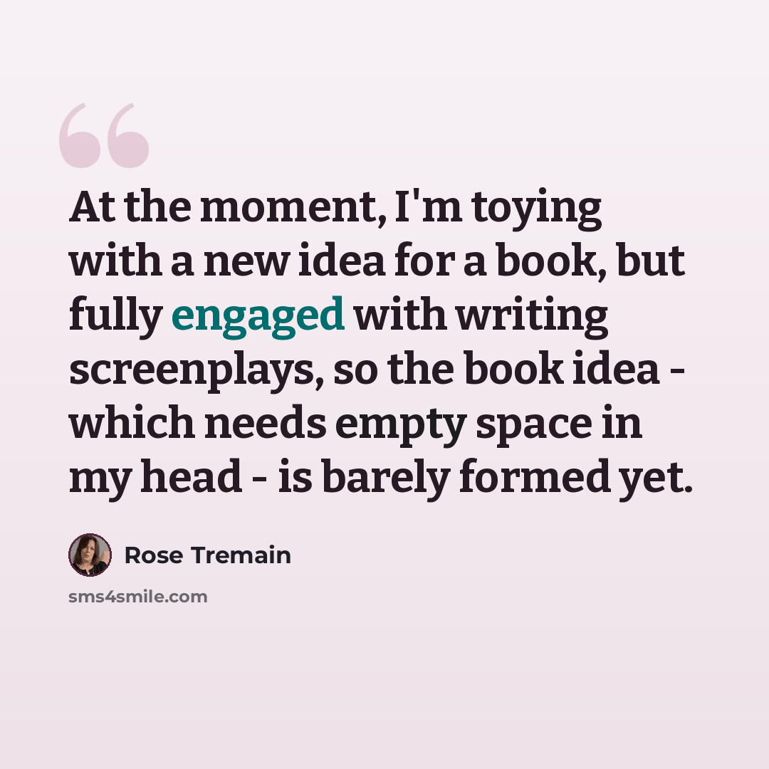 “At the moment, I'm toying with a new idea for a book, but fully engaged with writing screenplays, so the book idea - which needs empty space in my head - is barely formed yet.” quote by Rose Tremain