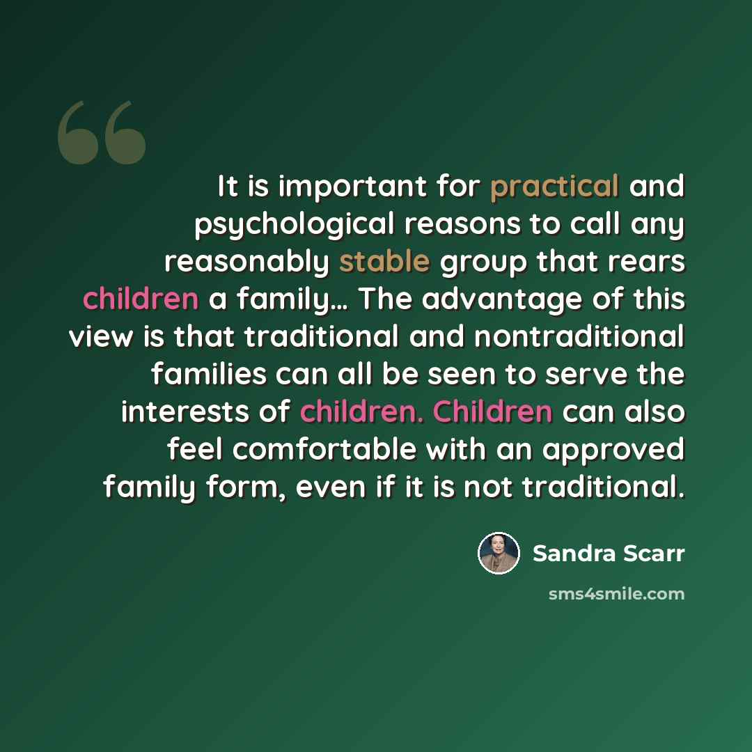“It is important for practical and psychological reasons to call any reasonably stable group that rears children a family… The advantage of this view is that traditional and nontraditional families can all be seen to serve the interests of children. Children can also feel comfortable with an…” quote by Sandra Scarr