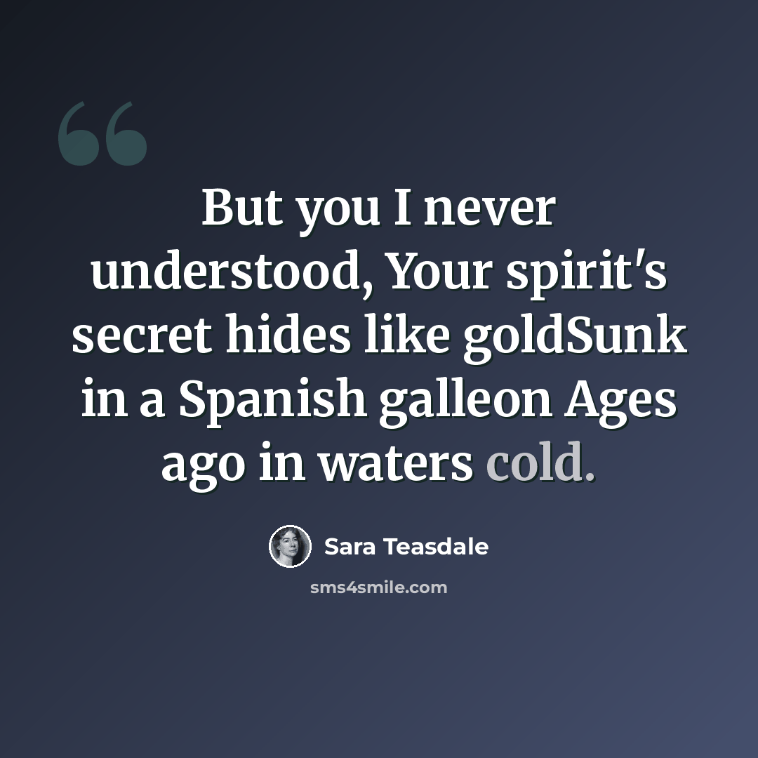 “But you I never understood, Your spirit's secret hides like goldSunk in a Spanish galleon Ages ago in waters cold.” quote by Sara Teasdale