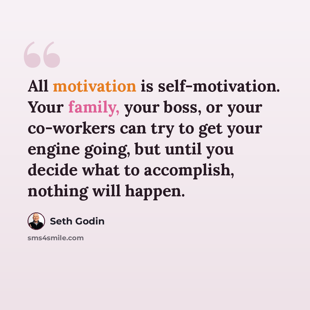 “All motivation is self-motivation. Your family, your boss, or your co-workers can try to get your engine going, but until you decide what to accomplish, nothing will happen.” quote by Seth Godin