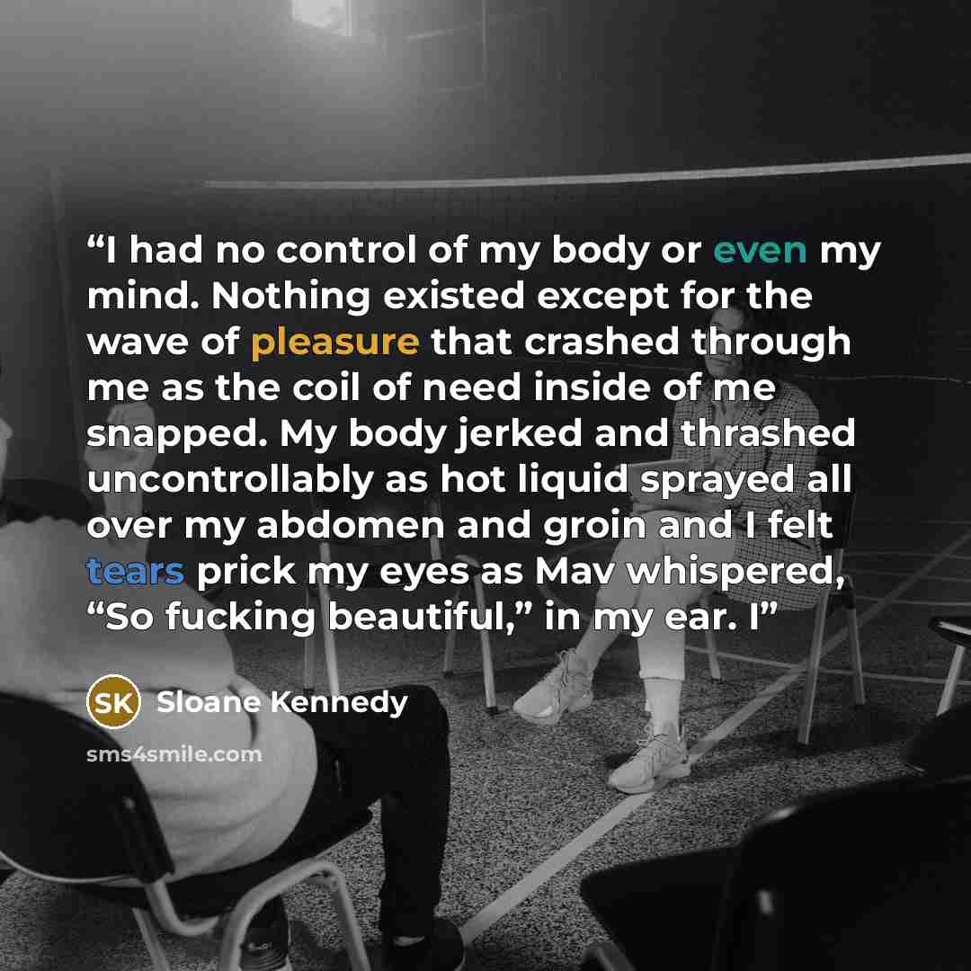 “I had no control of my body or even my mind. Nothing existed except for the wave of pleasure that crashed through me as the coil of need inside of me snapped. My body jerked and thrashed uncontrollably as hot liquid sprayed all over my abdomen and groin and I felt tears prick my eyes as Mav…” quote by Sloane Kennedy
