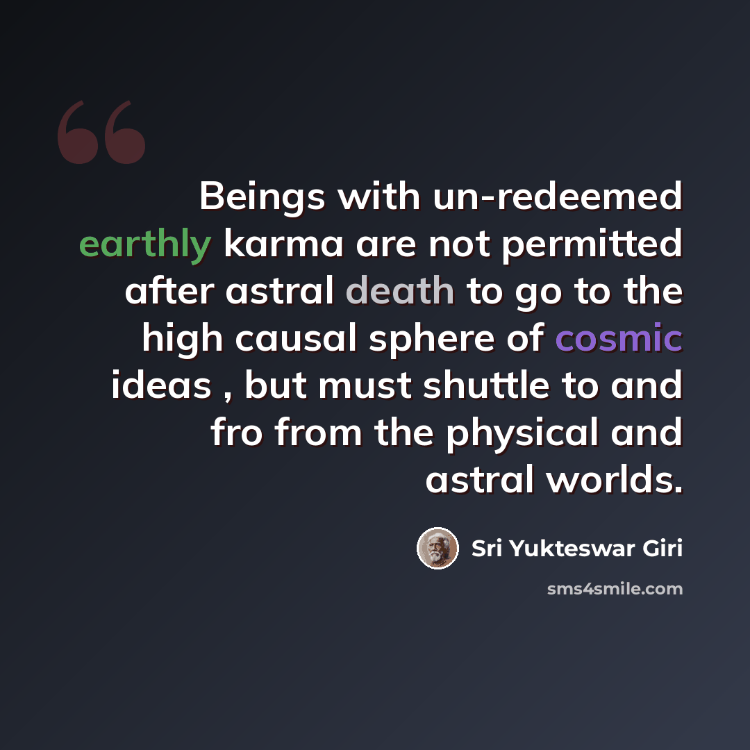 “Beings with un-redeemed earthly karma are not permitted after astral death to go to the high causal sphere of cosmic ideas , but must shuttle to and fro from the physical and astral worlds.” quote by Sri Yukteswar Giri