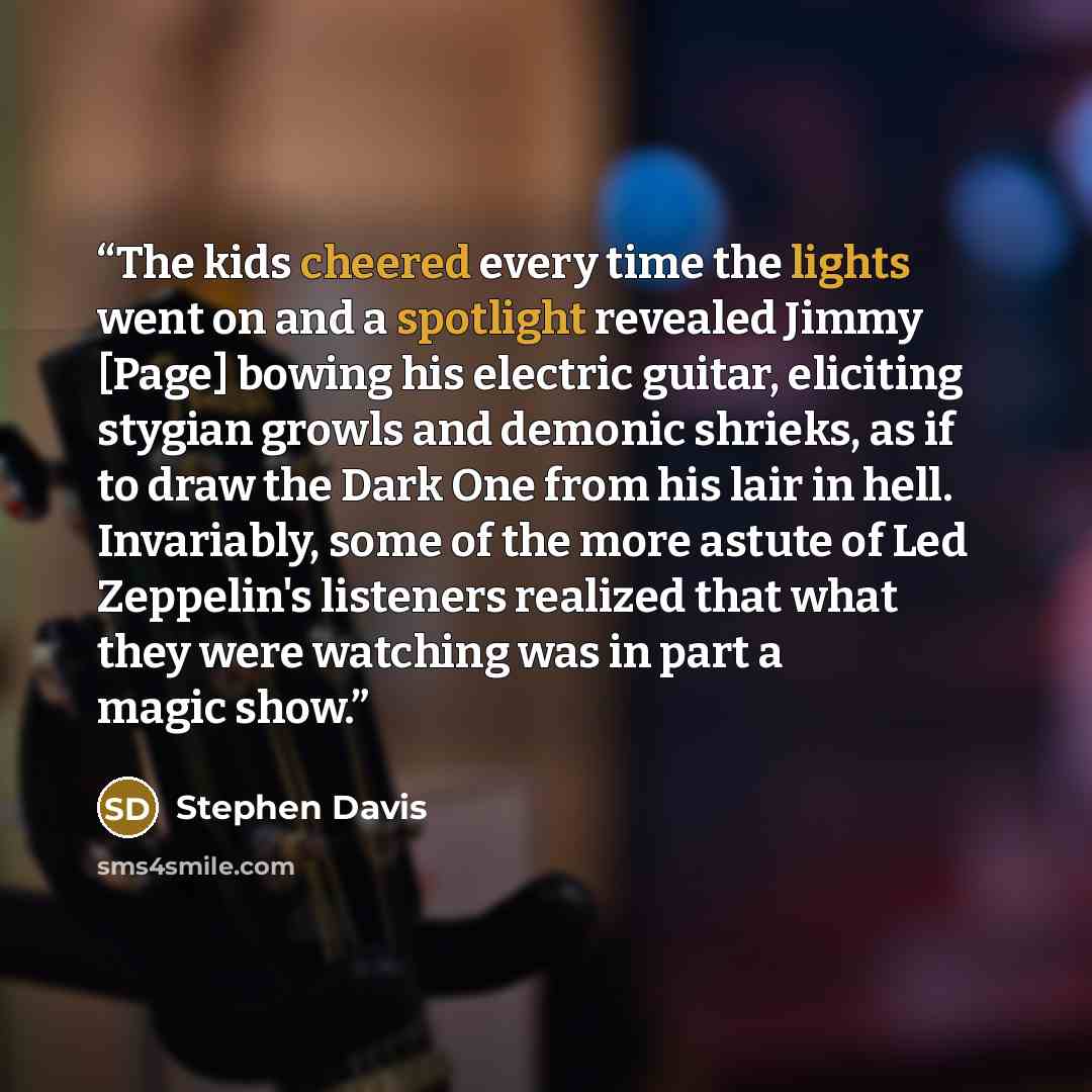 “The kids cheered every time the lights went on and a spotlight revealed Jimmy [Page] bowing his electric guitar, eliciting stygian growls and demonic shrieks, as if to draw the Dark One from his lair in hell. Invariably, some of the more astute of Led Zeppelin's listeners realized that what they…” quote by Stephen Davis
