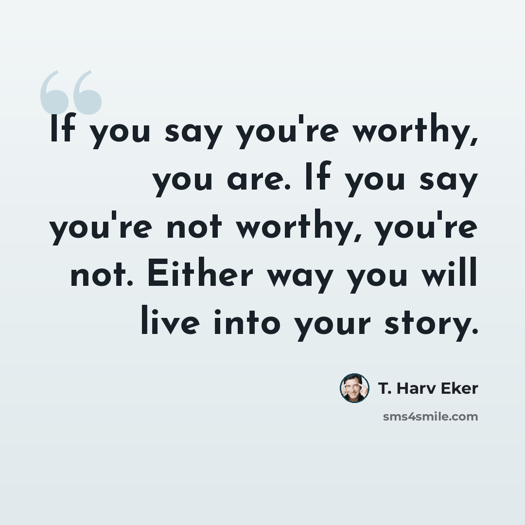 “If you say you're worthy, you are. If you say you're not worthy, you're not. Either way you will live into your story.” quote by T. Harv Eker