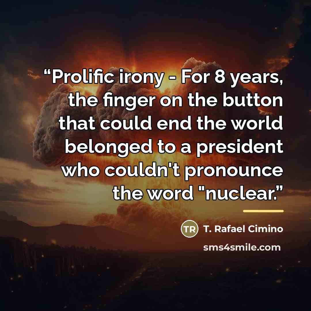 “Prolific irony - For 8 years, the finger on the button that could end the world belonged to a president who couldn't pronounce the word "nuclear.” quote by T. Rafael Cimino