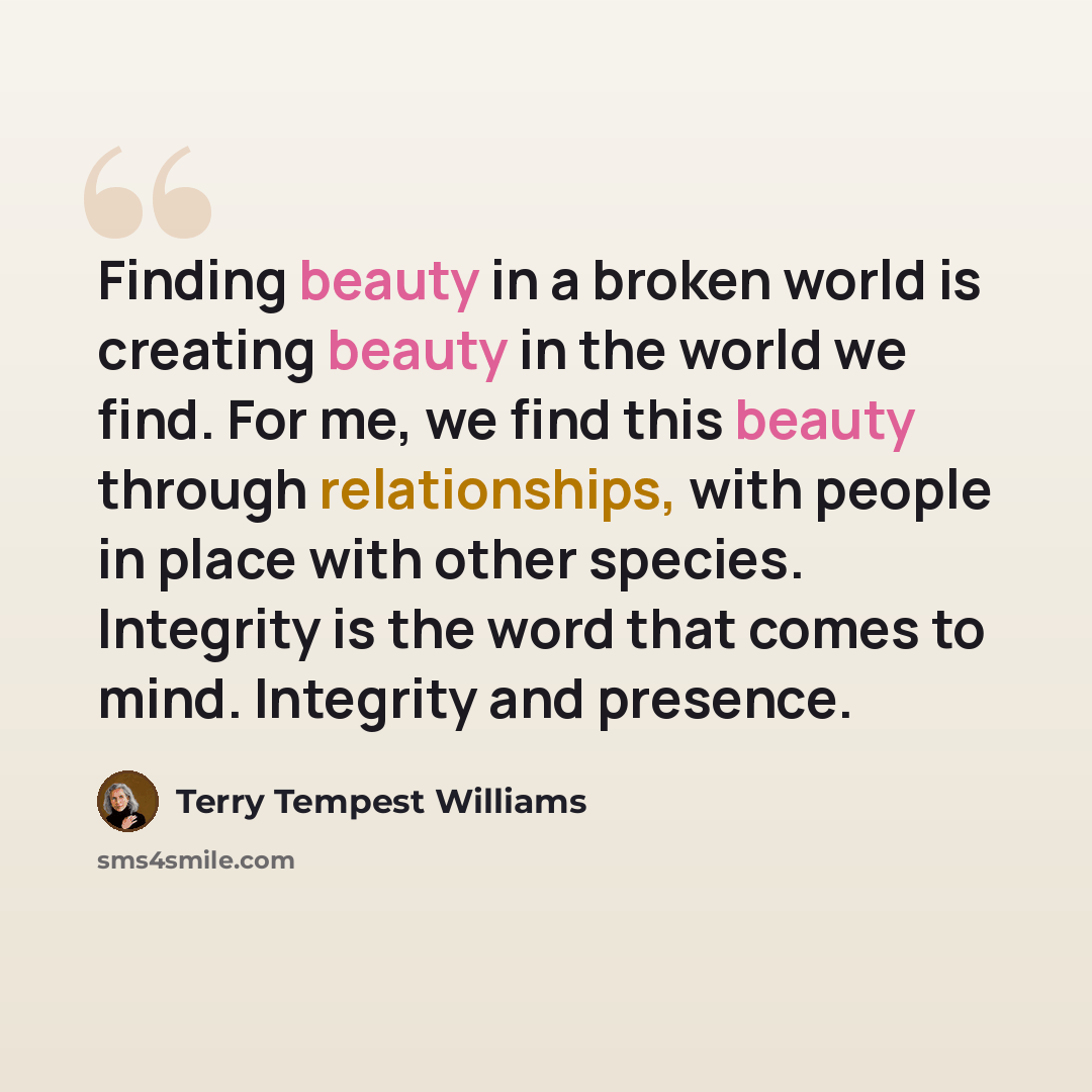 “Finding beauty in a broken world is creating beauty in the world we find. For me, we find this beauty through relationships, with people in place with other species. Integrity is the word that comes to mind. Integrity and presence.” quote by Terry Tempest Williams
