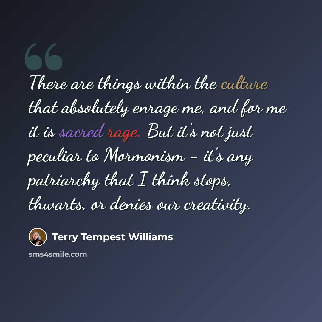 “There are things within the culture that absolutely enrage me, and for me it is sacred rage. But it's not just peculiar to Mormonism - it's any patriarchy that I think stops, thwarts, or denies our creativity.” quote by Terry Tempest Williams