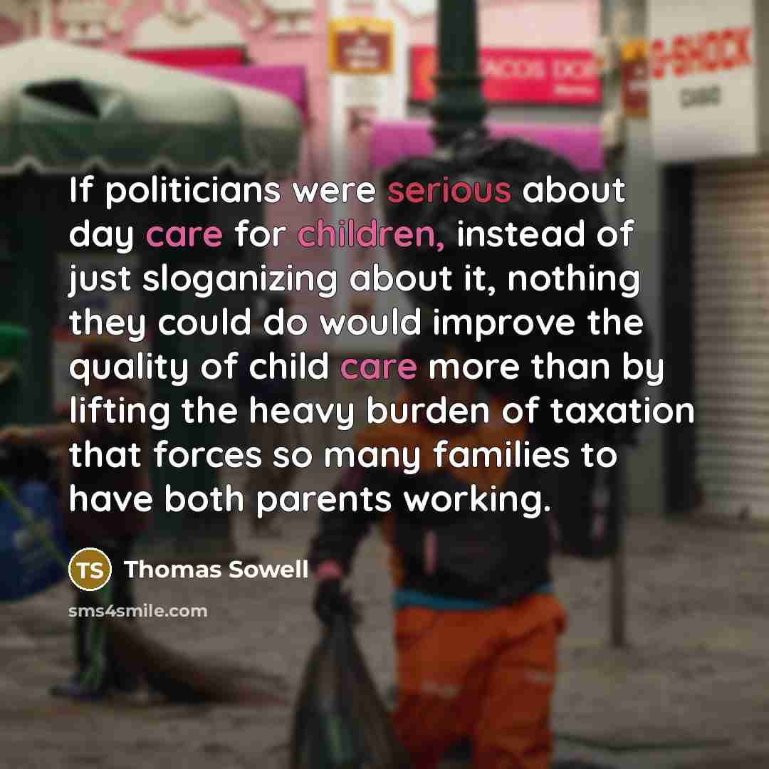 “If politicians were serious about day care for children, instead of just sloganizing about it, nothing they could do would improve the quality of child care more than by lifting the heavy burden of taxation that forces so many families to have both parents working.” quote by Thomas Sowell