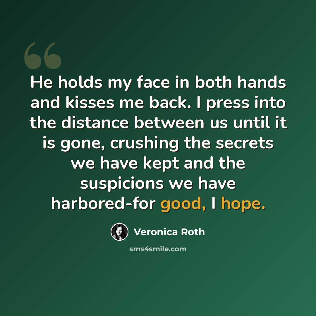 “He holds my face in both hands and kisses me back. I press into the distance between us until it is gone, crushing the secrets we have kept and the suspicions we have harbored-for good, I hope.” quote by Veronica Roth