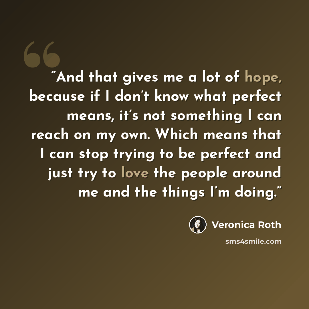 “And that gives me a lot of hope, because if I don’t know what perfect means, it’s not something I can reach on my own. Which means that I can stop trying to be perfect and just try to love the people around me and the things I’m doing.” quote by Veronica Roth