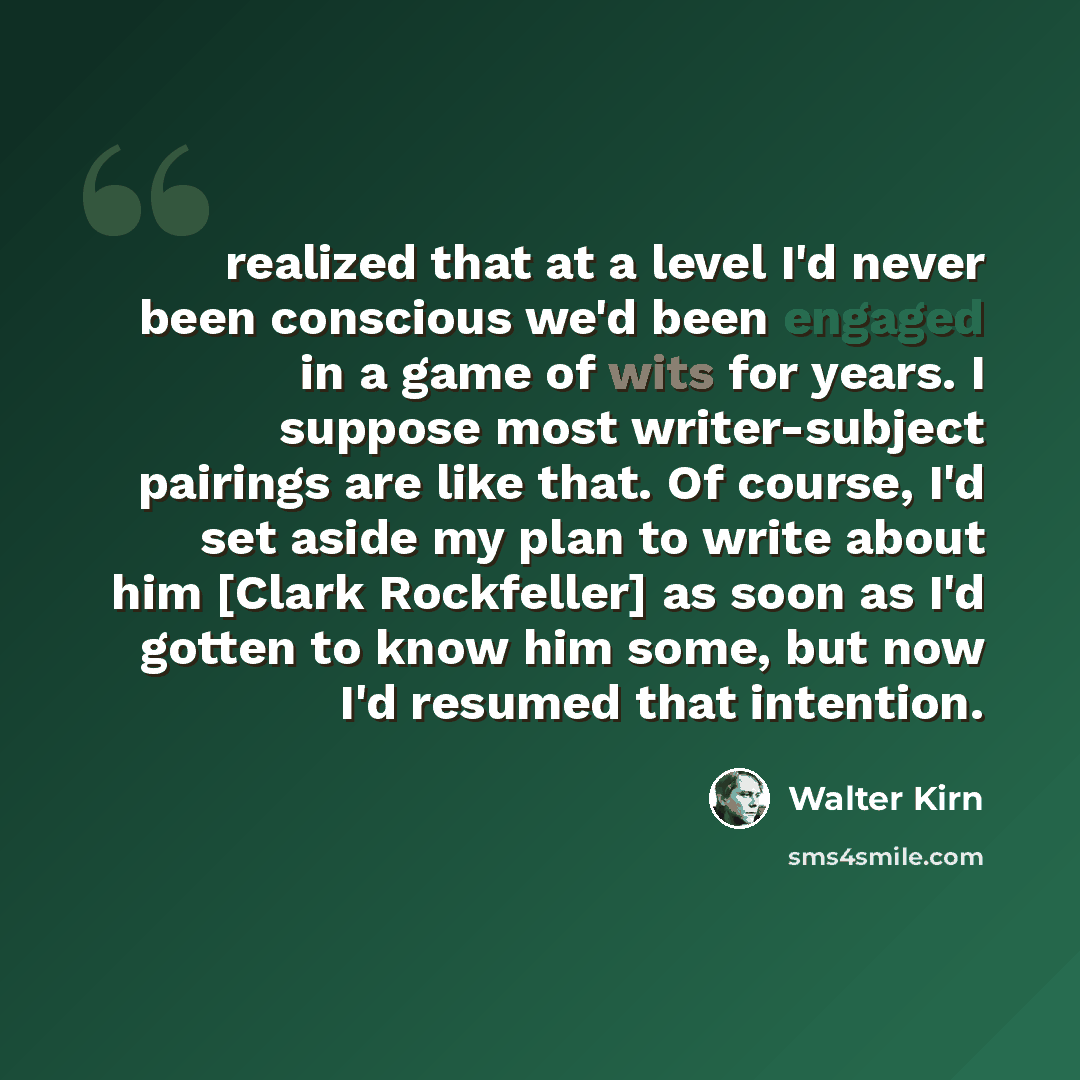 “realized that at a level I'd never been conscious we'd been engaged in a game of wits for years. I suppose most writer-subject pairings are like that. Of course, I'd set aside my plan to write about him [Clark Rockfeller] as soon as I'd gotten to know him some, but now I'd resumed that intention.” quote by Walter Kirn