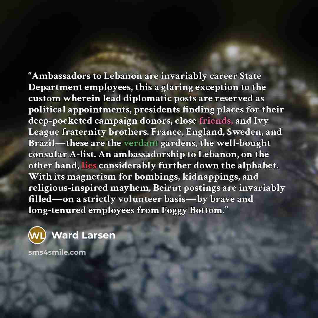 “Ambassadors to Lebanon are invariably career State Department employees, this a glaring exception to the custom wherein lead diplomatic posts are reserved as political appointments, presidents finding places for their deep-pocketed campaign donors, close friends, and Ivy League fraternity…” quote by Ward Larsen