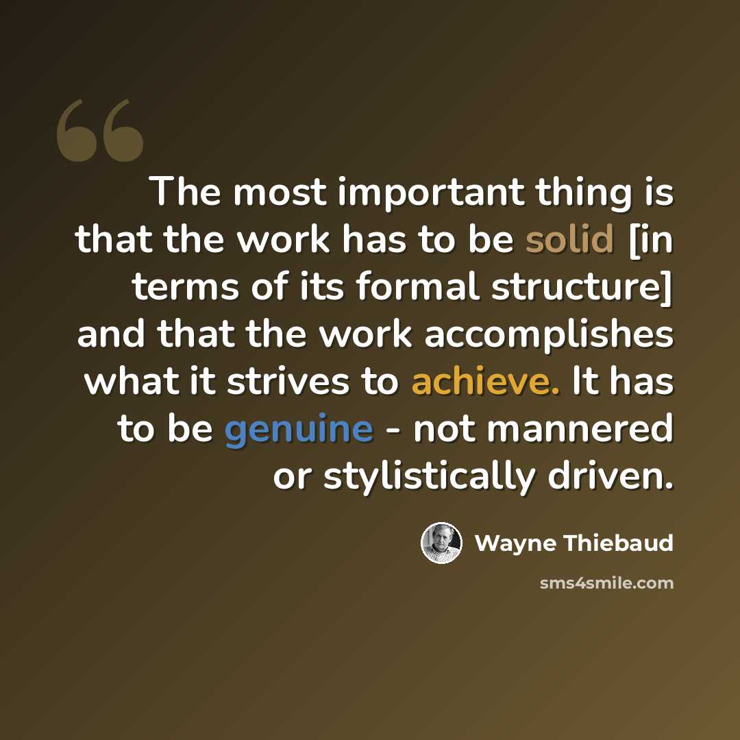 “The most important thing is that the work has to be solid [in terms of its formal structure] and that the work accomplishes what it strives to achieve. It has to be genuine - not mannered or stylistically driven.” quote by Wayne Thiebaud