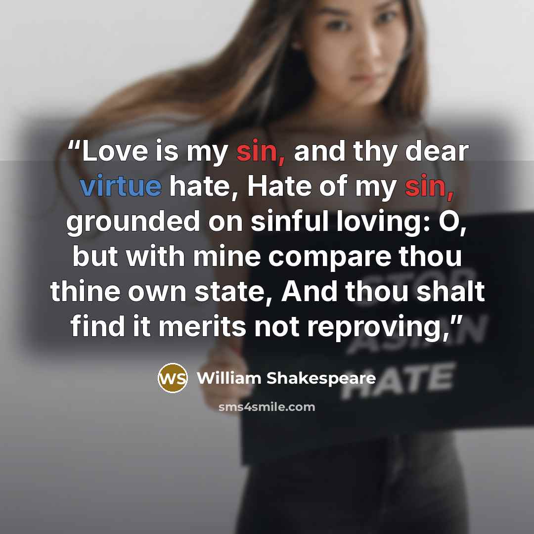 “Love is my sin, and thy dear virtue hate, Hate of my sin, grounded on sinful loving: O, but with mine compare thou thine own state, And thou shalt find it merits not reproving,” quote by William Shakespeare