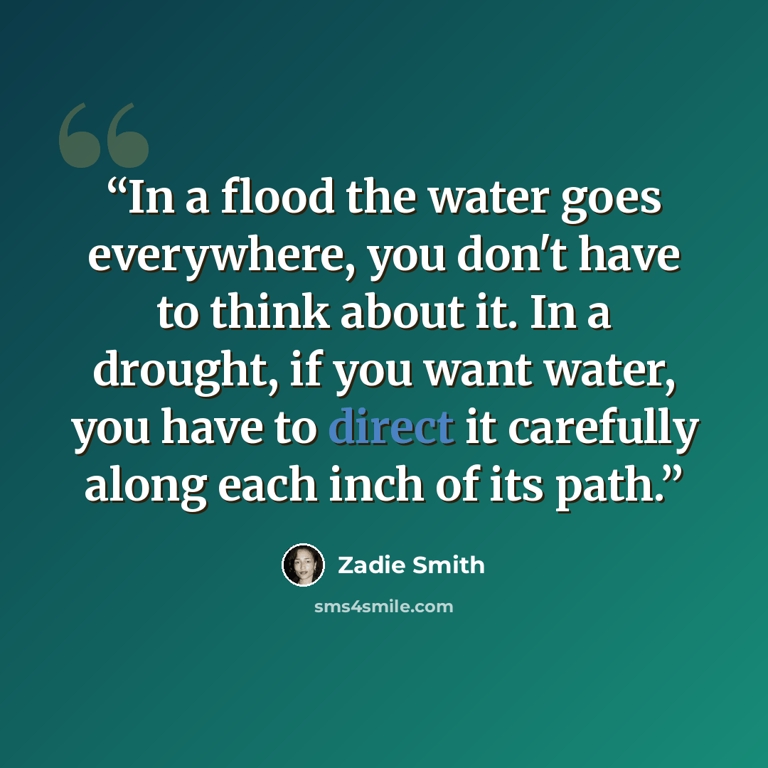 “In a flood the water goes everywhere, you don't have to think about it. In a drought, if you want water, you have to direct it carefully along each inch of its path.” quote by Zadie Smith