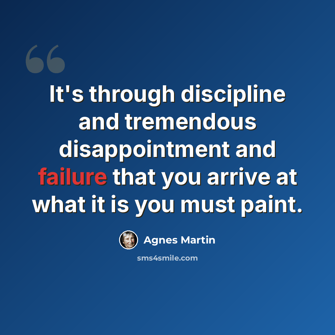 “It's through discipline and tremendous disappointment and failure that you arrive at what it is you must paint.” quote by Agnes Martin