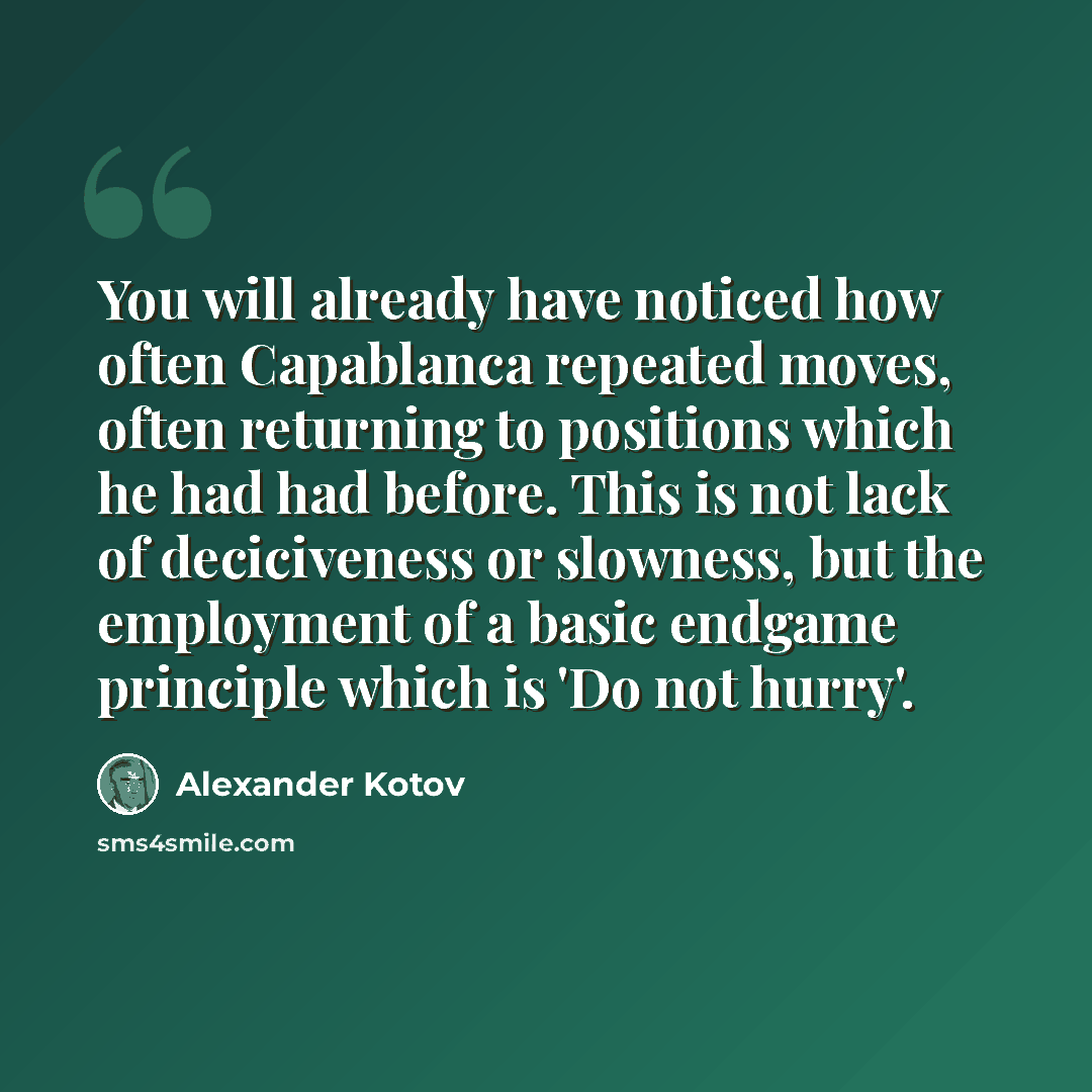 “You will already have noticed how often Capablanca repeated moves, often returning to positions which he had had before. This is not lack of deciciveness or slowness, but the employment of a basic endgame principle which is 'Do not hurry'.” quote by Alexander Kotov