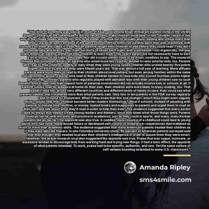“This kind of parenting was typical in much of Asia—and among Asian immigrant parents living in the United States. Contrary to the stereotype, it did not necessarily make children miserable. In fact, children raised in this way in the United States tended not only to do better in school but to…” quote by Amanda Ripley