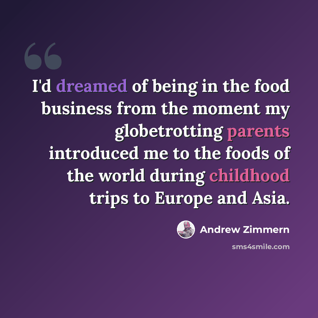 “I'd dreamed of being in the food business from the moment my globetrotting parents introduced me to the foods of the world during childhood trips to Europe and Asia.” quote by Andrew Zimmern