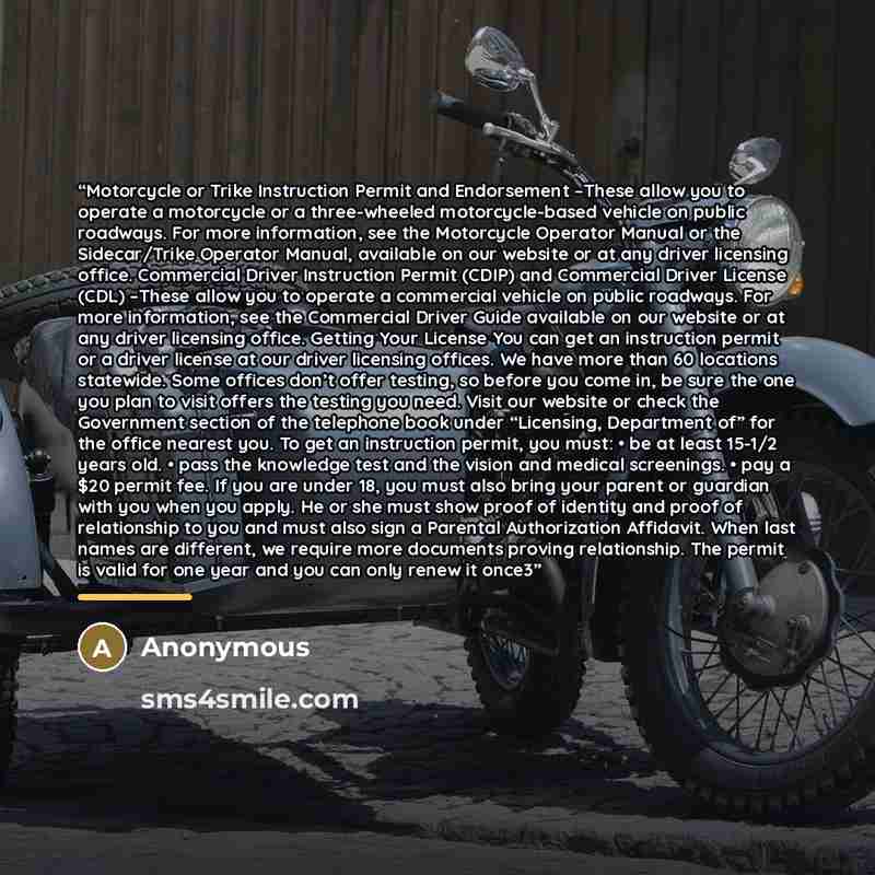 “Motorcycle or Trike Instruction Permit and Endorsement –These allow you to operate a motorcycle or a three-wheeled motorcycle-based vehicle on public roadways. For more information, see the Motorcycle Operator Manual or the Sidecar/Trike Operator Manual, available on our website or at any driver…” quote by Anonymous