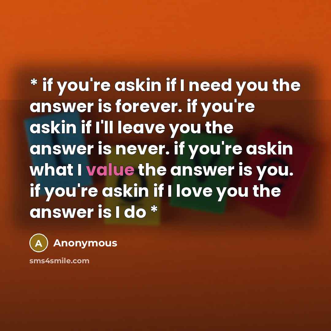“* if you're askin if I need you the answer is forever. if you're askin if I'll leave you the answer is never. if you're askin what I value the answer is you. if you're askin if I love you the answer is I do *” quote by Anonymous