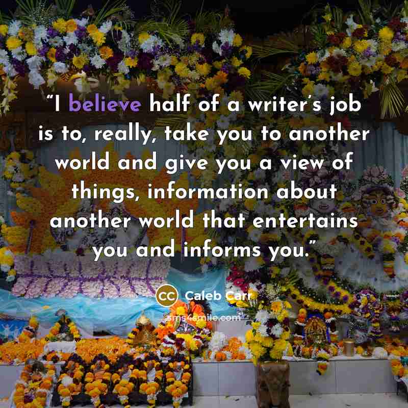“I believe half of a writer’s job is to, really, take you to another world and give you a view of things, information about another world that entertains you and informs you.” quote by Caleb Carr