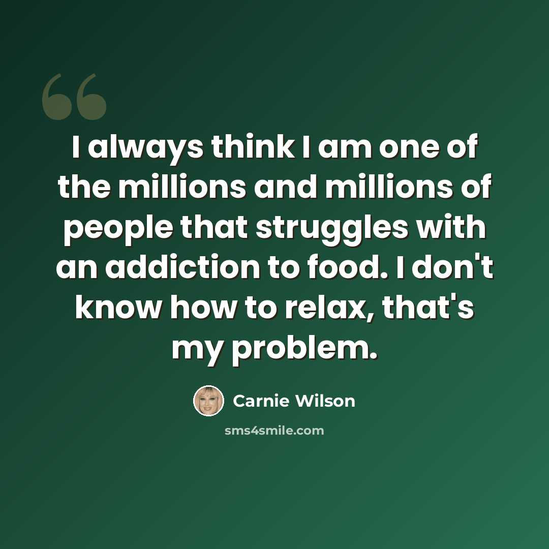 “I always think I am one of the millions and millions of people that struggles with an addiction to food. I don't know how to relax, that's my problem.” quote by Carnie Wilson