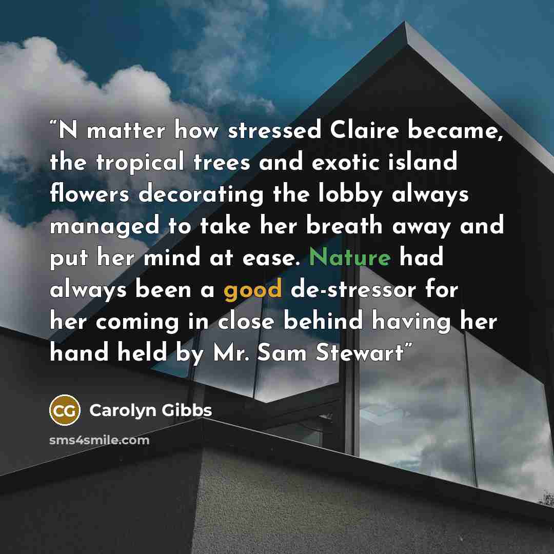 “N matter how stressed Claire became, the tropical trees and exotic island flowers decorating the lobby always managed to take her breath away and put her mind at ease. Nature had always been a good de-stressor for her coming in close behind having her hand held by Mr. Sam Stewart” quote by Carolyn Gibbs