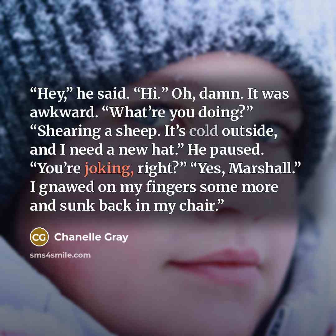“Hey,” he said. “Hi.” Oh, damn. It was awkward. “What’re you doing?” “Shearing a sheep. It’s cold outside, and I need a new hat.” He paused. “You’re joking, right?” “Yes, Marshall.” I gnawed on my fingers some more and sunk back in my chair.” quote by Chanelle Gray