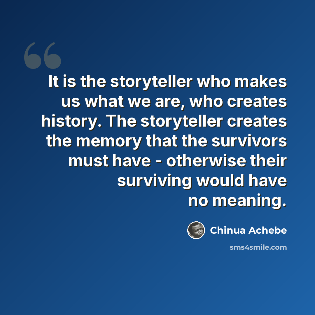 “It is the storyteller who makes us what we are, who creates history. The storyteller creates the memory that the survivors must have - otherwise their surviving would have no meaning.” quote by Chinua Achebe