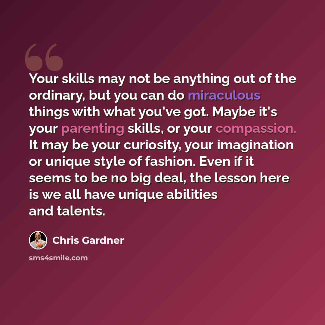 “Your skills may not be anything out of the ordinary, but you can do miraculous things with what you've got. Maybe it's your parenting skills, or your compassion. It may be your curiosity, your imagination or unique style of fashion. Even if it seems to be no big deal, the lesson here is we all…” quote by Chris Gardner