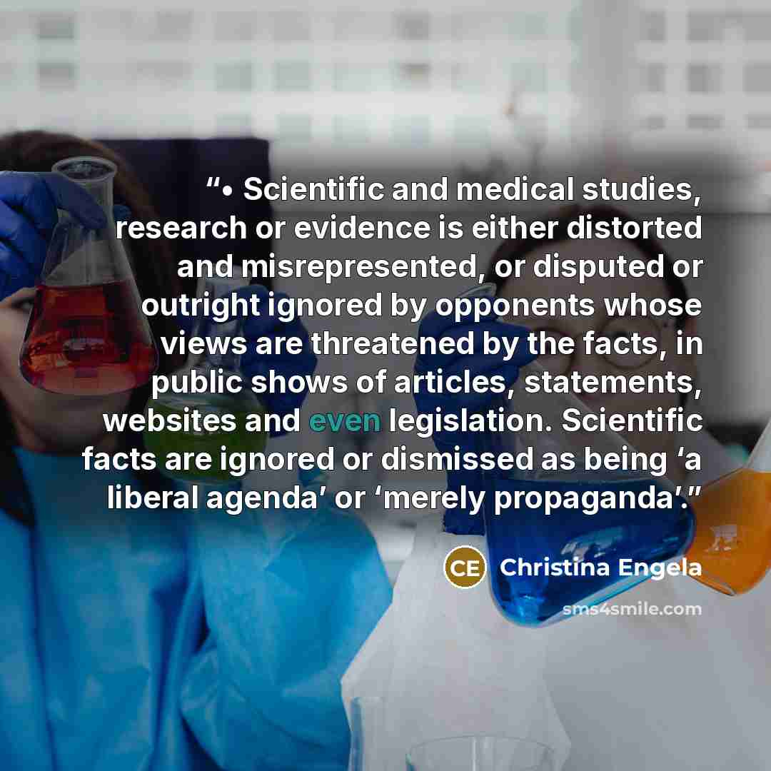 “• Scientific and medical studies, research or evidence is either distorted and misrepresented, or disputed or outright ignored by opponents whose views are threatened by the facts, in public shows of articles, statements, websites and even legislation. Scientific facts are ignored or dismissed as…” quote by Christina Engela