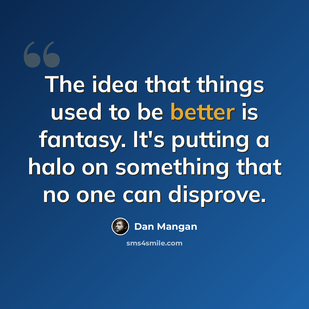 “The idea that things used to be better is fantasy. It's putting a halo on something that no one can disprove.” quote by Dan Mangan