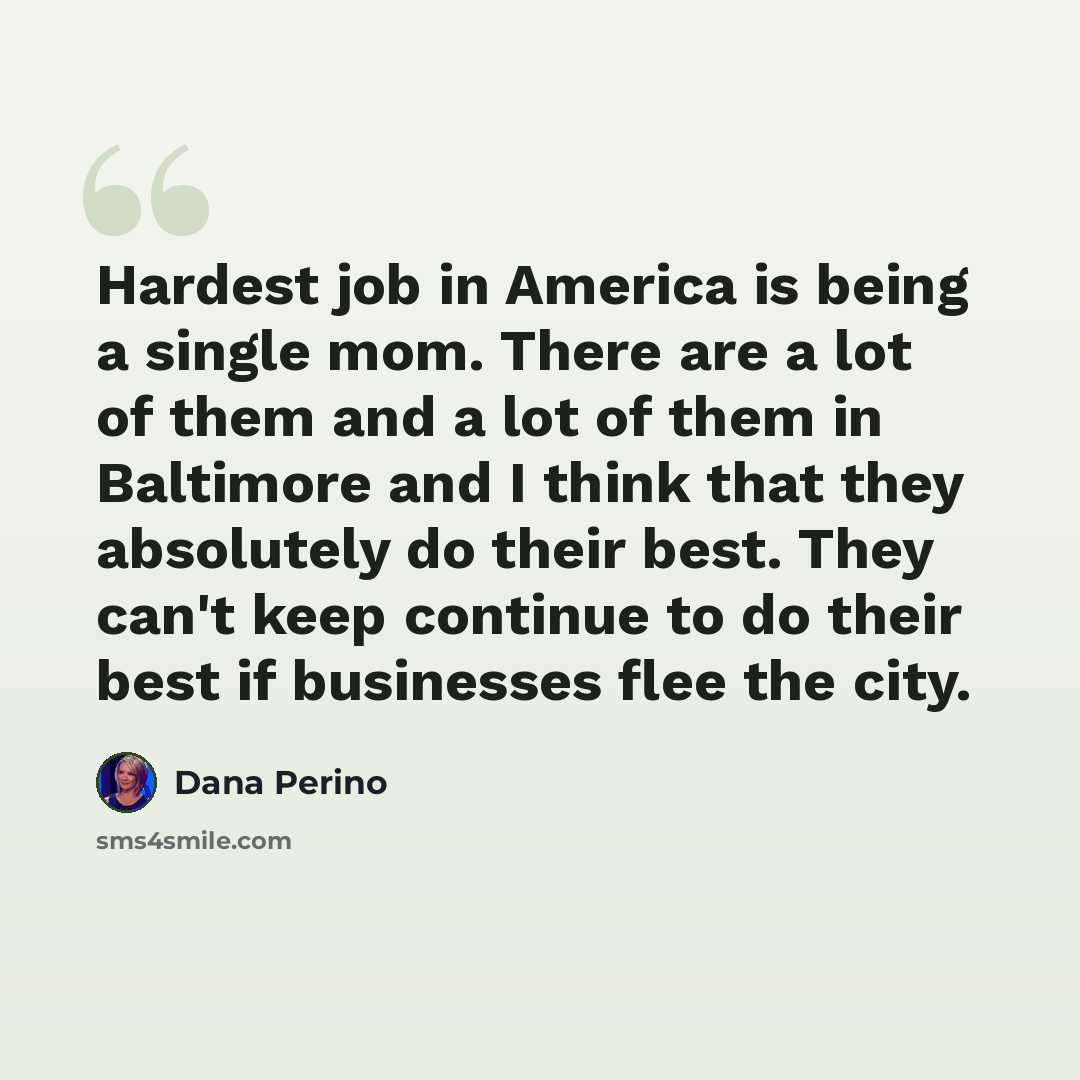 “Hardest job in America is being a single mom. There are a lot of them and a lot of them in Baltimore and I think that they absolutely do their best. They can't keep continue to do their best if businesses flee the city.” quote by Dana Perino