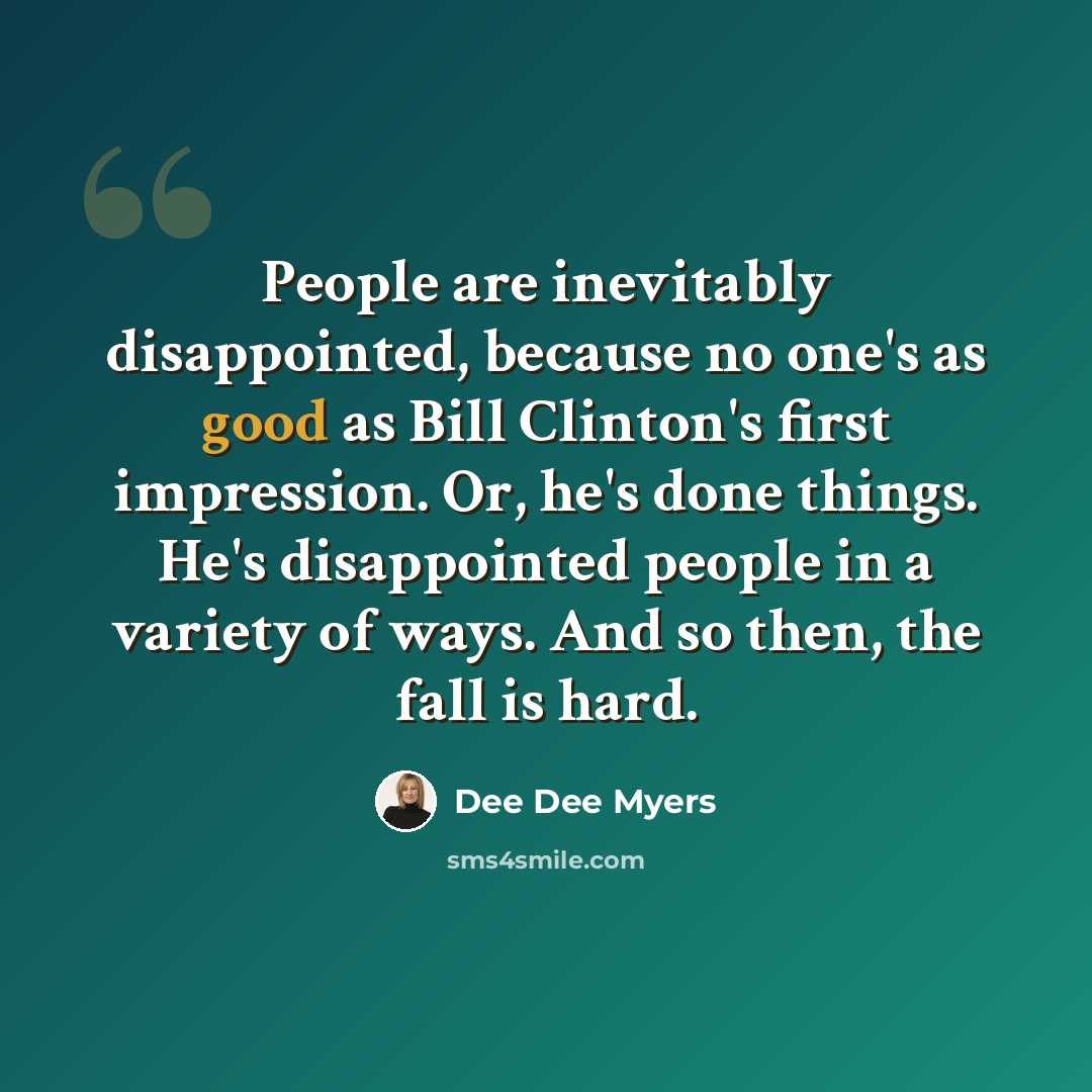 “People are inevitably disappointed, because no one's as good as Bill Clinton's first impression. Or, he's done things. He's disappointed people in a variety of ways. And so then, the fall is hard.” quote by Dee Dee Myers