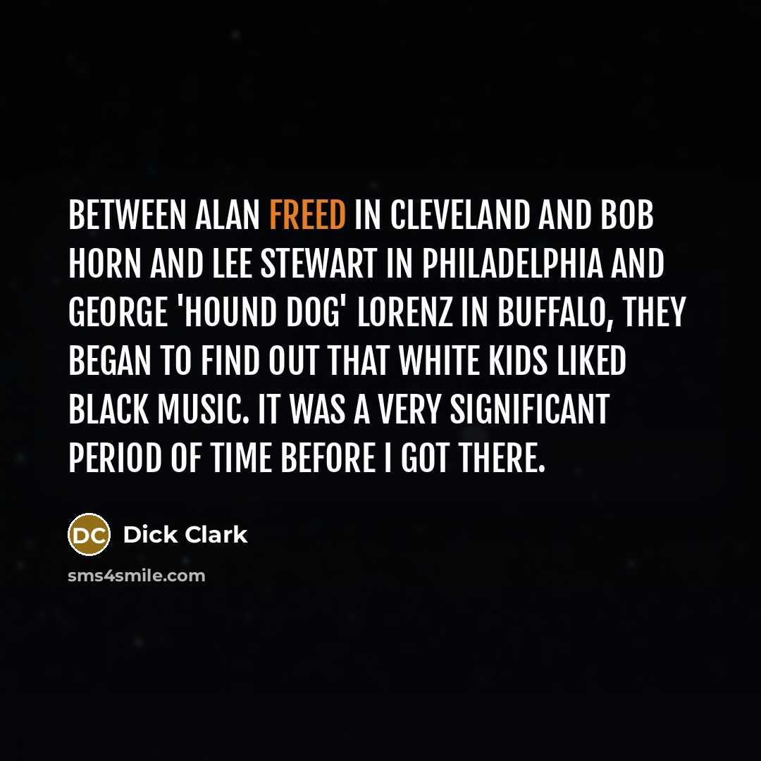 “Between Alan Freed in Cleveland and Bob Horn and Lee Stewart in Philadelphia and George 'Hound Dog' Lorenz in Buffalo, they began to find out that white kids liked black music. It was a very significant period of time before I got there.” quote by Dick Clark