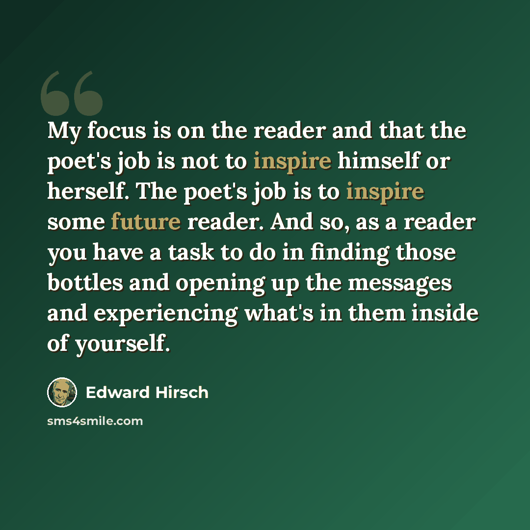 “My focus is on the reader and that the poet's job is not to inspire himself or herself. The poet's job is to inspire some future reader. And so, as a reader you have a task to do in finding those bottles and opening up the messages and experiencing what's in them inside of yourself.” quote by Edward Hirsch