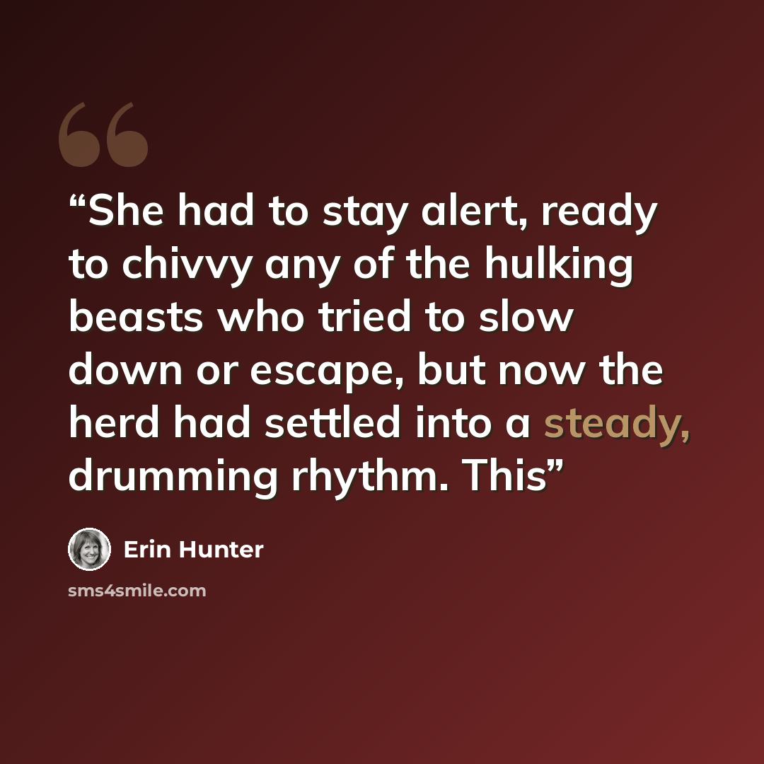 “She had to stay alert, ready to chivvy any of the hulking beasts who tried to slow down or escape, but now the herd had settled into a steady, drumming rhythm. This” quote by Erin Hunter