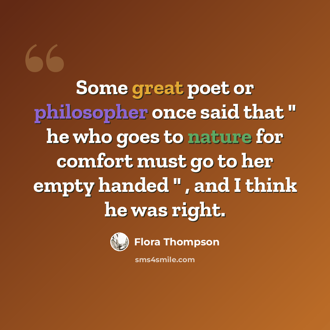 “Some great poet or philosopher once said that " he who goes to nature for comfort must go to her empty handed " , and I think he was right.” quote by Flora Thompson