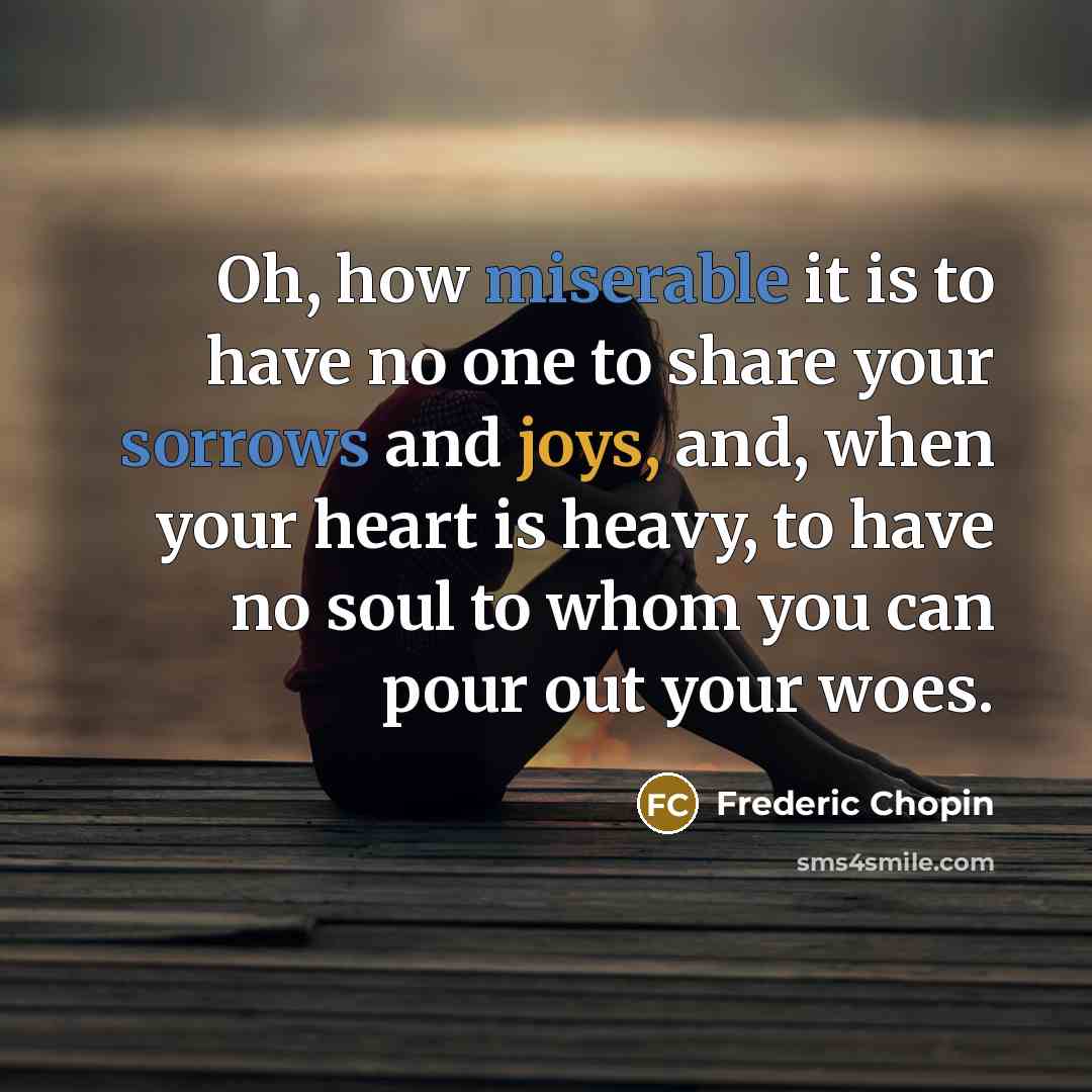 “Oh, how miserable it is to have no one to share your sorrows and joys, and, when your heart is heavy, to have no soul to whom you can pour out your woes.” quote by Frederic Chopin