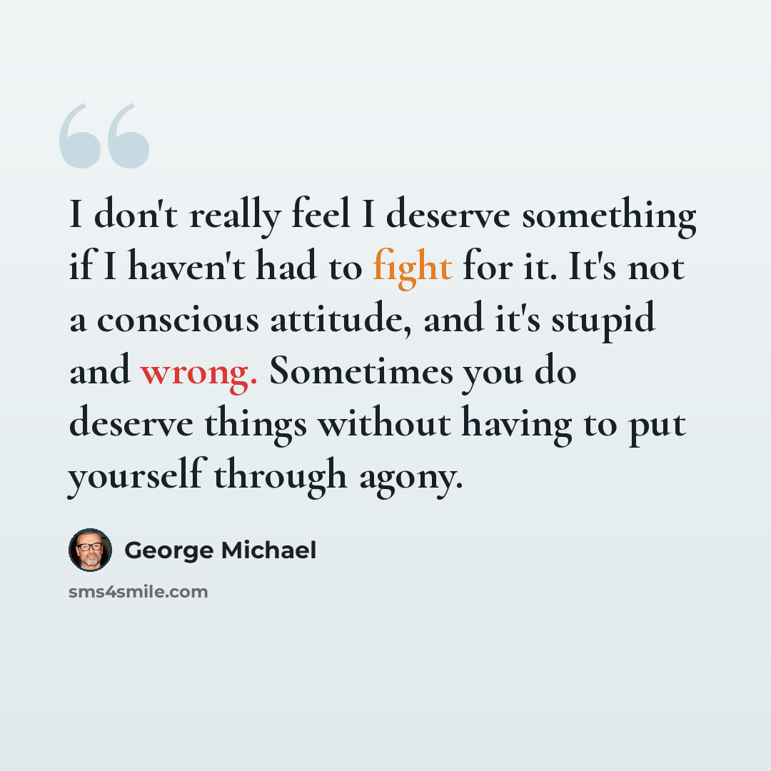 “I don't really feel I deserve something if I haven't had to fight for it. It's not a conscious attitude, and it's stupid and wrong. Sometimes you do deserve things without having to put yourself through agony.” quote by George Michael