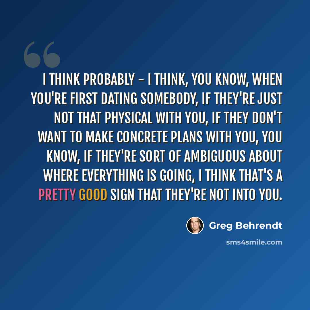 “I think probably - I think, you know, when you're first dating somebody, if they're just not that physical with you, if they don't want to make concrete plans with you, you know, if they're sort of ambiguous about where everything is going, I think that's a pretty good sign that they're not into…” quote by Greg Behrendt