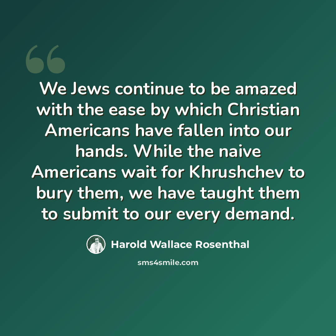 “We Jews continue to be amazed with the ease by which Christian Americans have fallen into our hands. While the naive Americans wait for Khrushchev to bury them, we have taught them to submit to our every demand.” quote by Harold Wallace Rosenthal